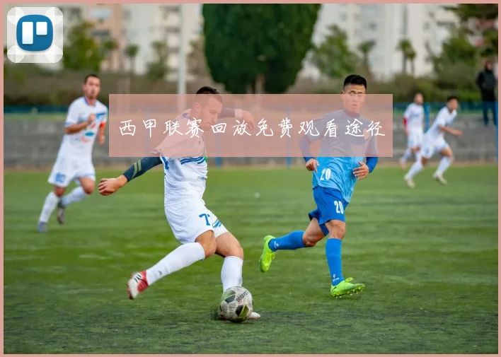 西甲联赛回放免费观看途径